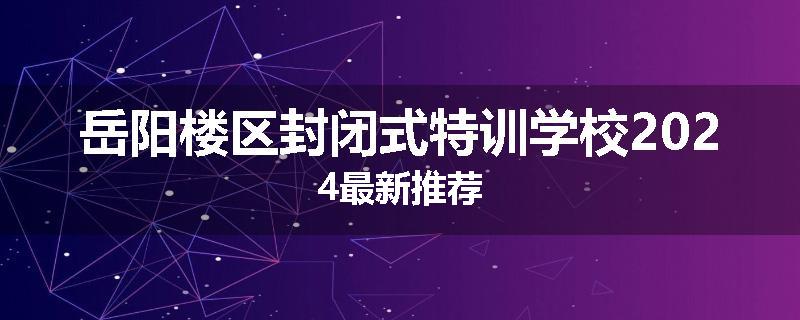 岳阳楼区封闭式特训学校2024最新推荐