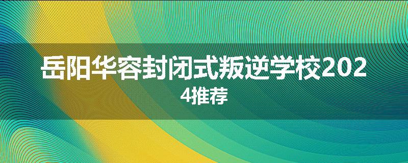 岳阳华容封闭式叛逆学校2024推荐