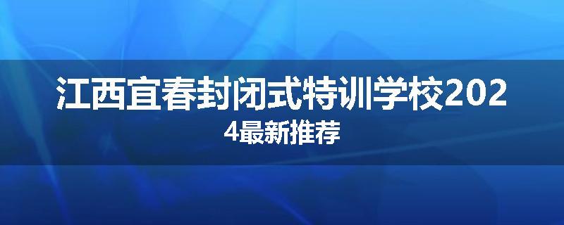 江西宜春封闭式特训学校2024最新推荐