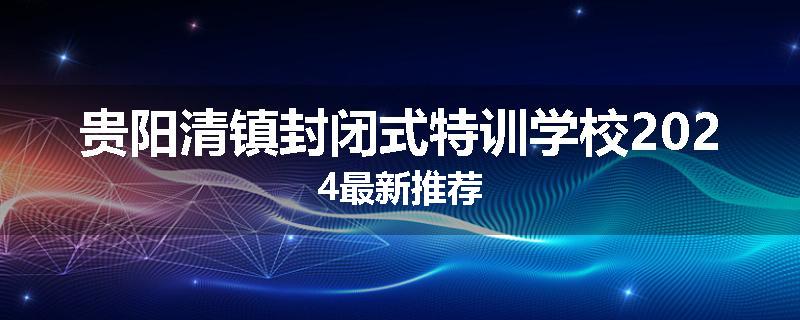 贵阳清镇封闭式特训学校2024最新推荐
