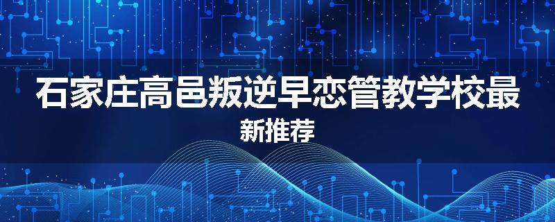 石家庄高邑叛逆早恋管教学校最新推荐