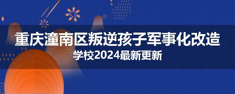重庆潼南区叛逆孩子军事化改造学校2024最新更新