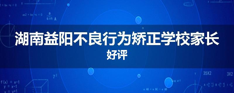湖南益阳不良行为矫正学校家长好评