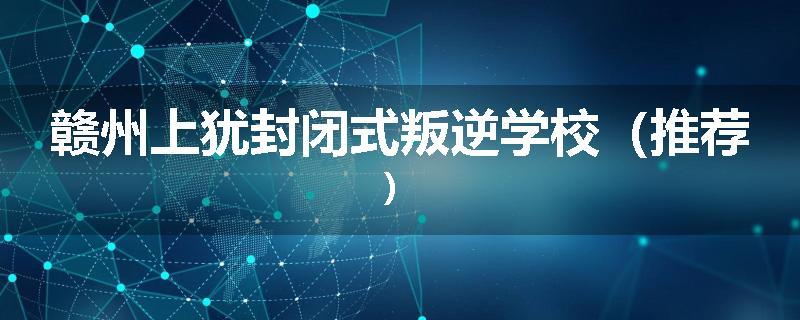 赣州上犹封闭式叛逆学校（推荐）