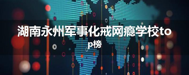 湖南永州军事化戒网瘾学校top榜