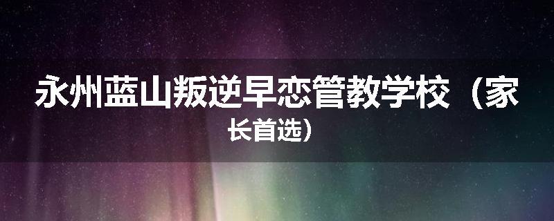 永州蓝山叛逆早恋管教学校（家长首选）