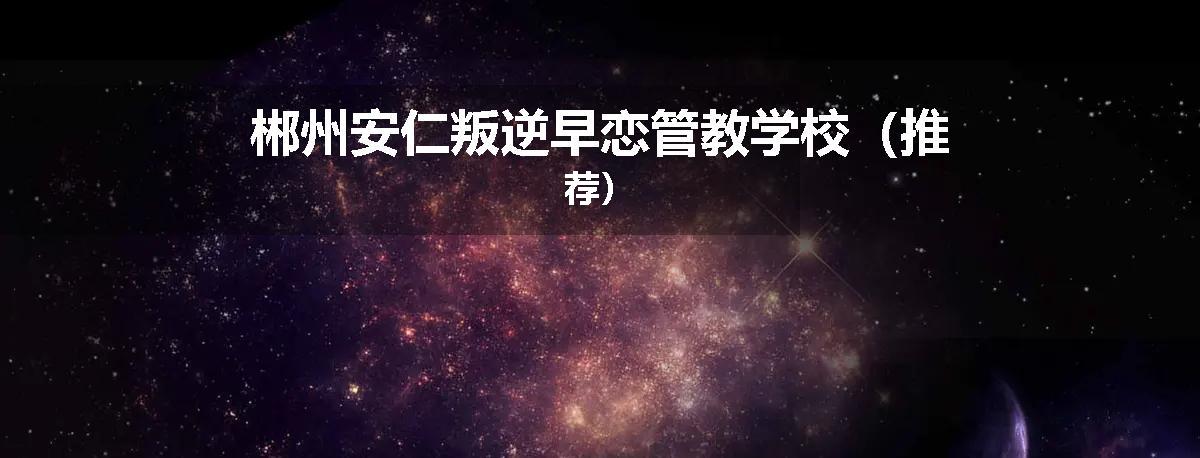 郴州安仁叛逆早恋管教学校（推荐）