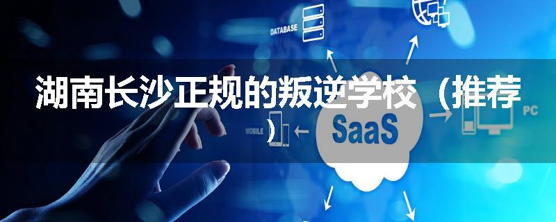 湖南长沙正规的叛逆学校（推荐）