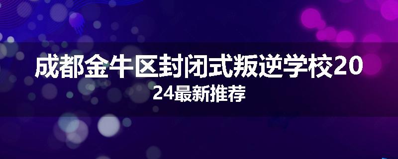 成都金牛区封闭式叛逆学校2024最新推荐