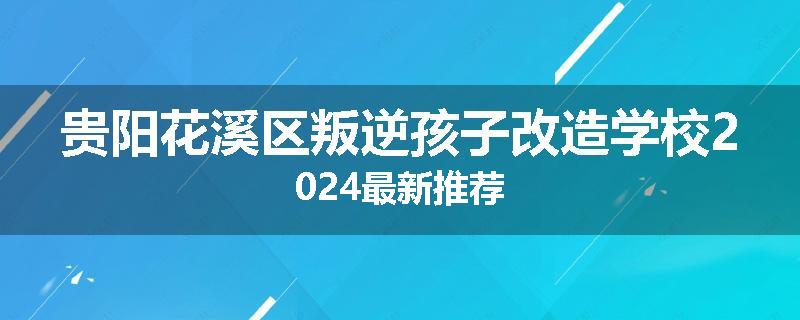 贵阳花溪区叛逆孩子改造学校2024最新推荐