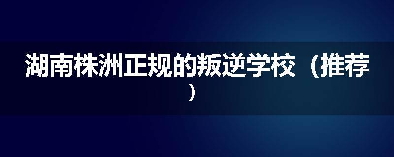 湖南株洲正规的叛逆学校（推荐）