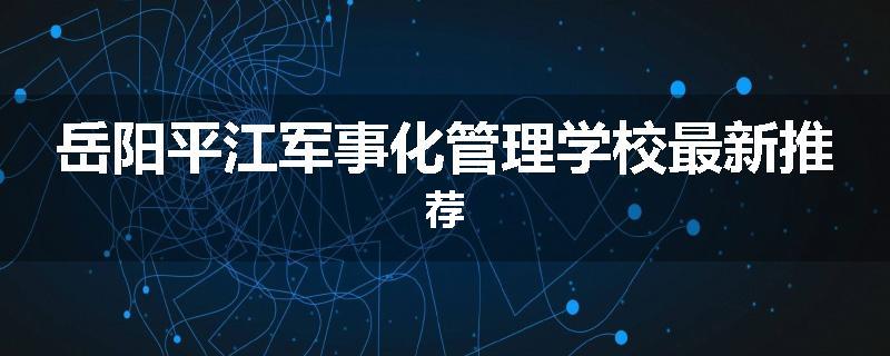 岳阳平江军事化管理学校最新推荐
