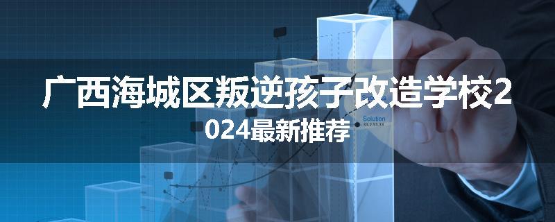 广西海城区叛逆孩子改造学校2024最新推荐