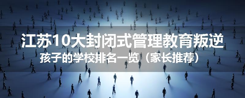 江苏10大封闭式管理教育叛逆孩子的学校排名一览（家长推荐）