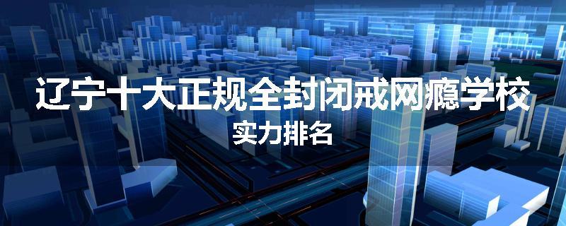 辽宁十大正规全封闭戒网瘾学校实力排名
