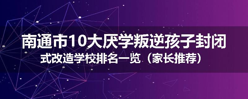 南通市10大厌学叛逆孩子封闭式改造学校排名一览（家长推荐）