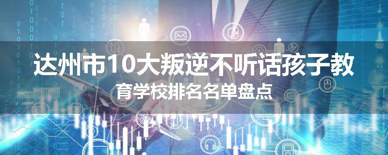 达州市10大叛逆不听话孩子教育学校排名名单盘点