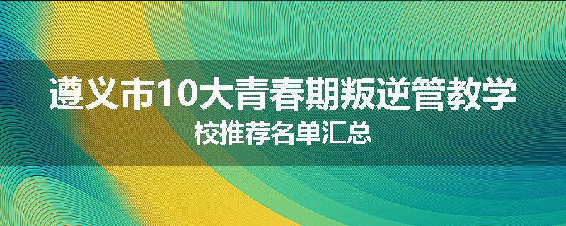 遵义市10大青春期叛逆管教学校推荐名单汇总