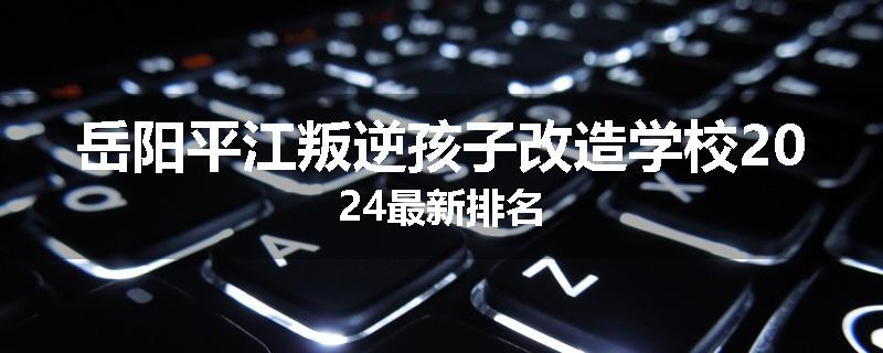 岳阳平江叛逆孩子改造学校2024最新排名
