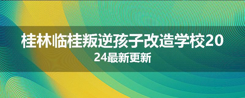 桂林临桂叛逆孩子改造学校2024最新更新