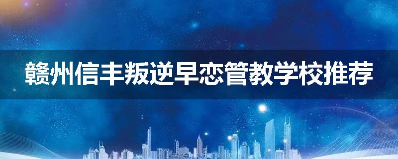 赣州信丰叛逆早恋管教学校推荐