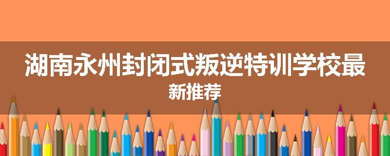 湖南永州封闭式叛逆特训学校最新推荐