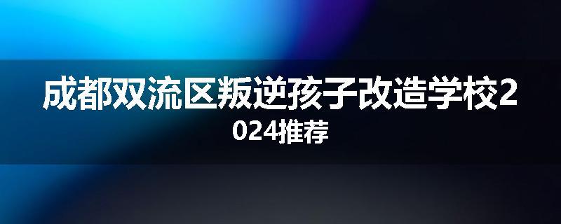 成都双流区叛逆孩子改造学校2024推荐
