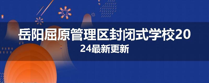 岳阳屈原管理区封闭式学校2024最新更新