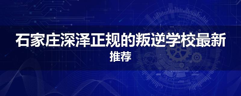 石家庄深泽正规的叛逆学校最新推荐