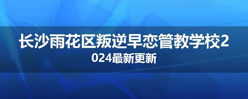 长沙雨花区叛逆早恋管教学校2024最新更新