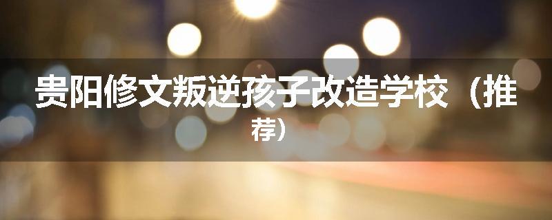 贵阳修文叛逆孩子改造学校（推荐）