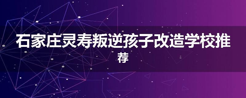 石家庄灵寿叛逆孩子改造学校推荐