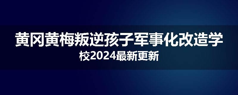 黄冈黄梅叛逆孩子军事化改造学校2024最新更新
