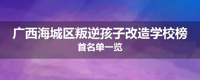 广西海城区叛逆孩子改造学校榜首名单一览