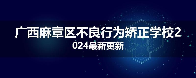 广西麻章区不良行为矫正学校2024最新更新