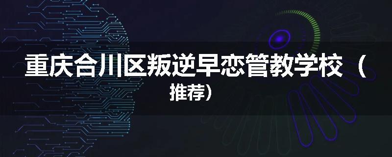 重庆合川区叛逆早恋管教学校（推荐）