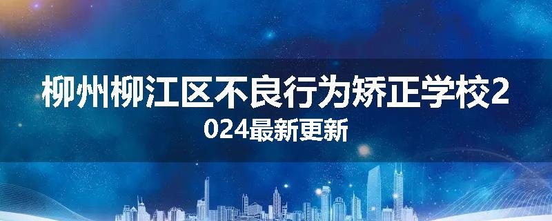 柳州柳江区不良行为矫正学校2024最新更新