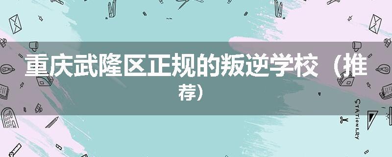 重庆武隆区正规的叛逆学校（推荐）