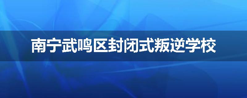 南宁武鸣区封闭式叛逆学校
