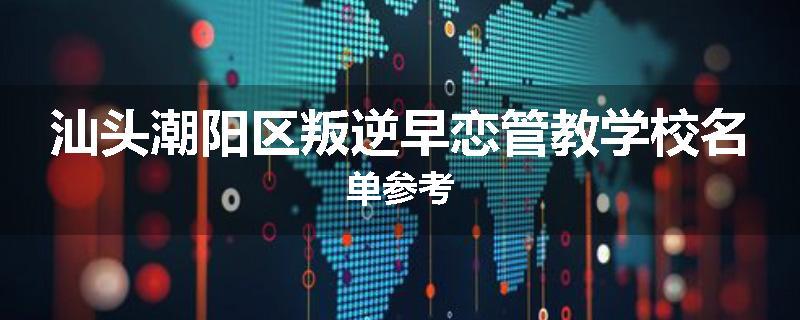 汕头潮阳区叛逆早恋管教学校名单参考