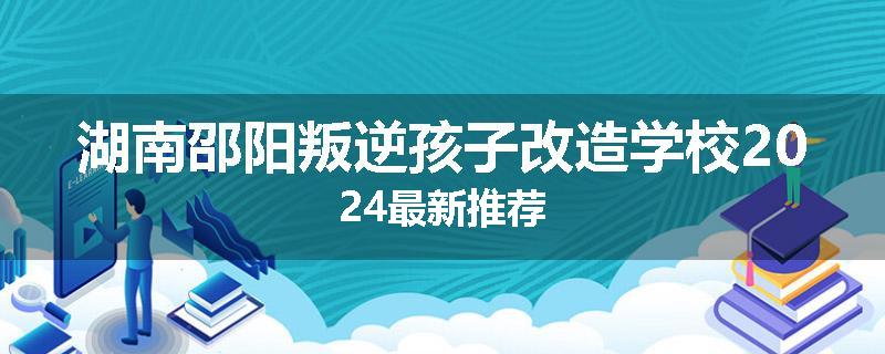 湖南邵阳叛逆孩子改造学校2024最新推荐