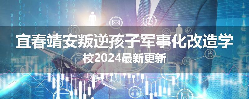 宜春靖安叛逆孩子军事化改造学校2024最新更新