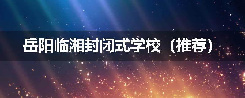 岳阳临湘封闭式学校（推荐）