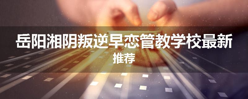 岳阳湘阴叛逆早恋管教学校最新推荐