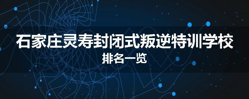 石家庄灵寿封闭式叛逆特训学校排名一览