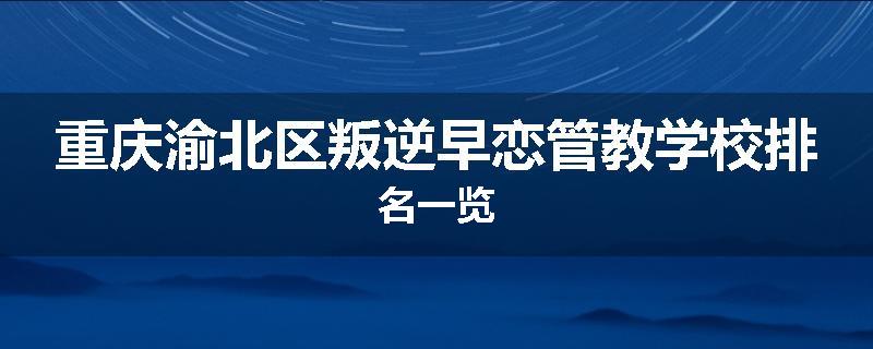 重庆渝北区叛逆早恋管教学校排名一览