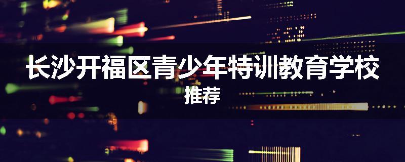 长沙开福区青少年特训教育学校推荐