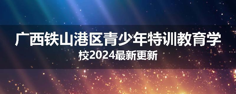 广西铁山港区青少年特训教育学校2024最新更新