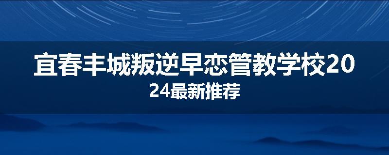宜春丰城叛逆早恋管教学校2024最新推荐