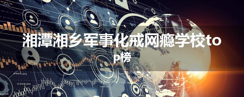 湘潭湘乡军事化戒网瘾学校top榜